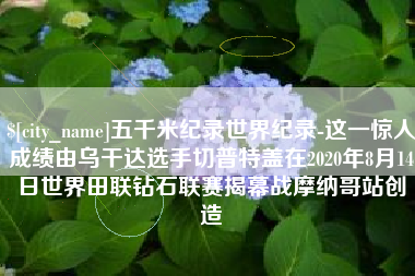 双鸭山五千米纪录世界纪录-这一惊人成绩由乌干达选手切普特盖在2020年8月14日世界田联钻石联赛揭幕战摩纳哥站创造