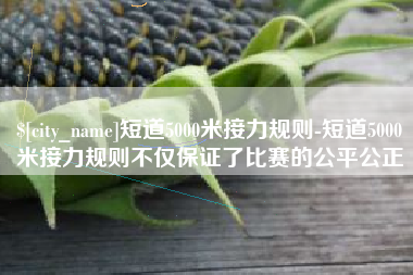 双鸭山短道5000米接力规则-短道5000米接力规则不仅保证了比赛的公平公正