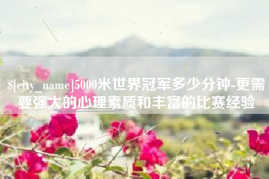 双鸭山5000米世界冠军多少分钟-更需要强大的心理素质和丰富的比赛经验