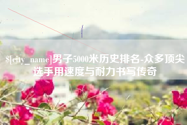 双鸭山男子5000米历史排名-众多顶尖选手用速度与耐力书写传奇