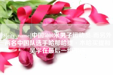 双鸭山中国5000米男子运动员-而另外两名中国队选手哈那哈提·木哈买提和吴宇在最后一组出场